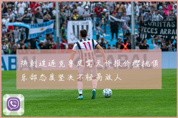 热刺追逐克鲁皮需天价报价樱桃俱乐部态度坚决不轻易放人