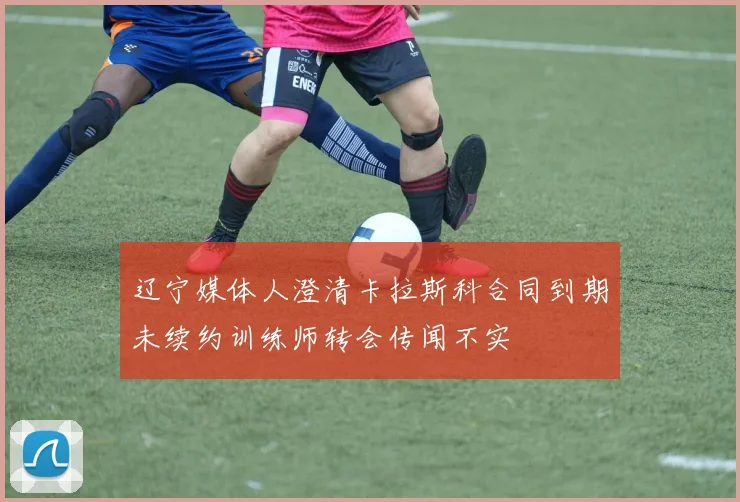 辽宁媒体人澄清卡拉斯科合同到期未续约训练师转会传闻不实