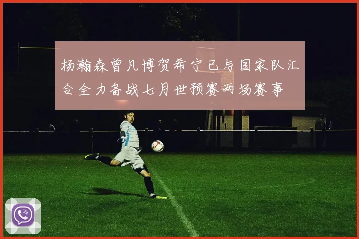 杨瀚森曾凡博贺希宁已与国家队汇合全力备战七月世预赛两场赛事