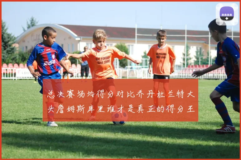 总决赛场均得分对比乔丹杜兰特大头詹姆斯库里谁才是真正的得分王