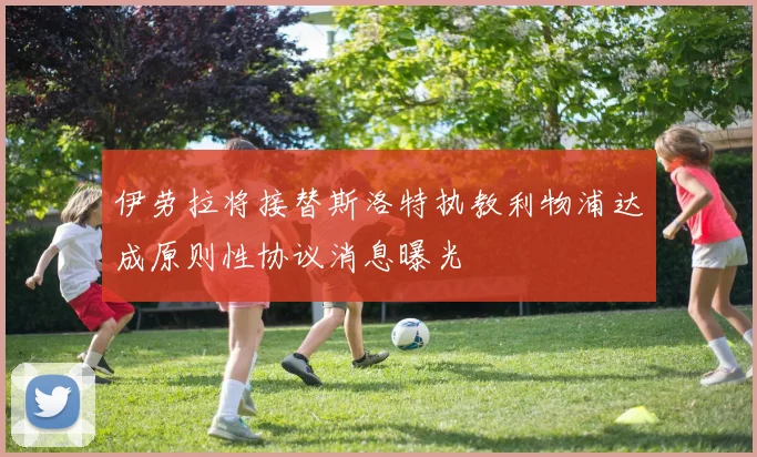 伊劳拉将接替斯洛特执教利物浦达成原则性协议消息曝光