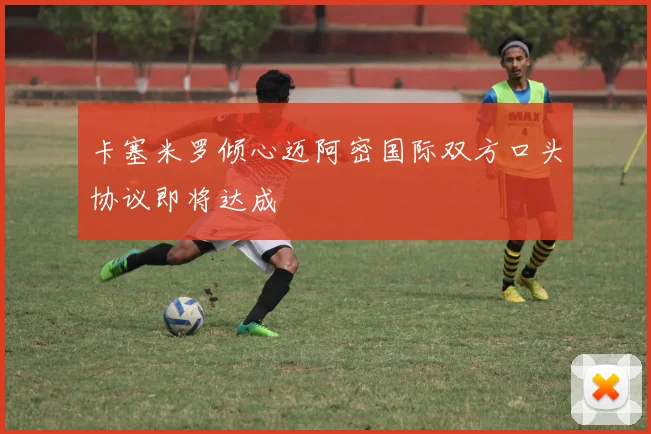 卡塞米罗倾心迈阿密国际双方口头协议即将达成