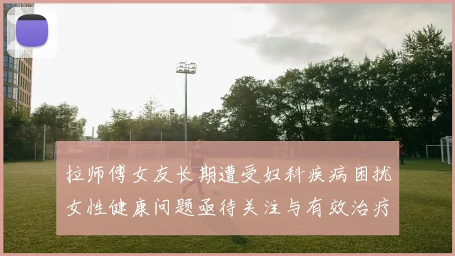 拉师傅女友长期遭受妇科疾病困扰女性健康问题亟待关注与有效治疗方案