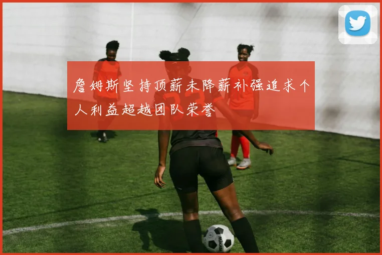 詹姆斯坚持顶薪未降薪补强追求个人利益超越团队荣誉