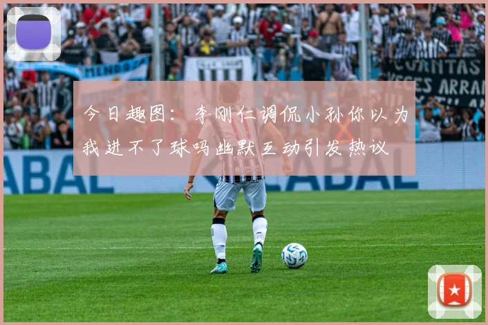今日趣图：李刚仁调侃小孙你以为我进不了球吗幽默互动引发热议