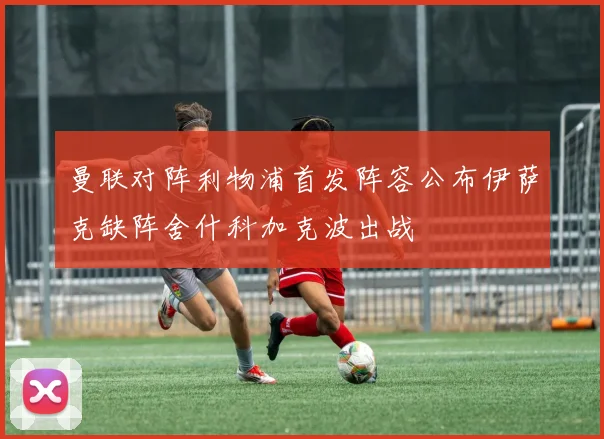 曼联对阵利物浦首发阵容公布伊萨克缺阵舍什科加克波出战