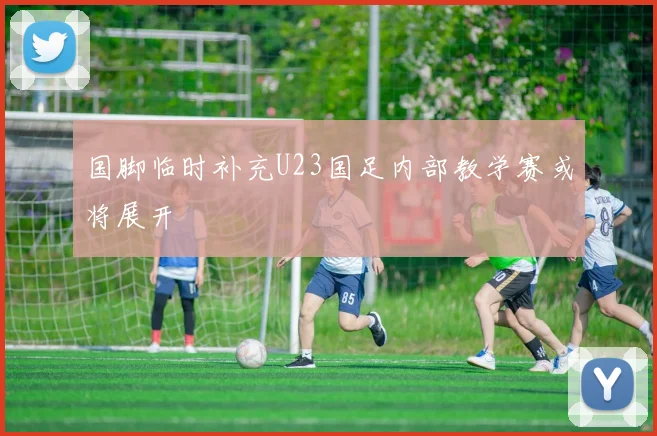 国脚临时补充U23国足内部教学赛或将展开