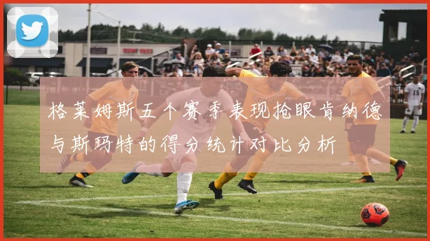 格莱姆斯五个赛季表现抢眼肯纳德与斯玛特的得分统计对比分析
