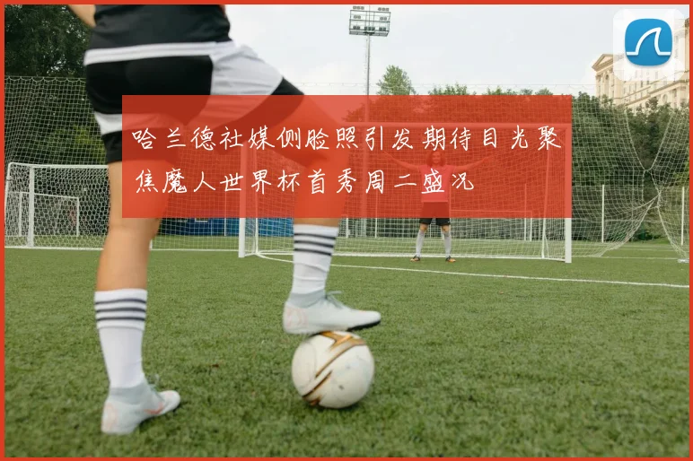 哈兰德社媒侧脸照引发期待目光聚焦魔人世界杯首秀周二盛况
